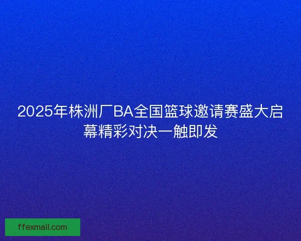 2025年株洲厂BA全国篮球邀请赛盛大启幕精彩对决一触即发