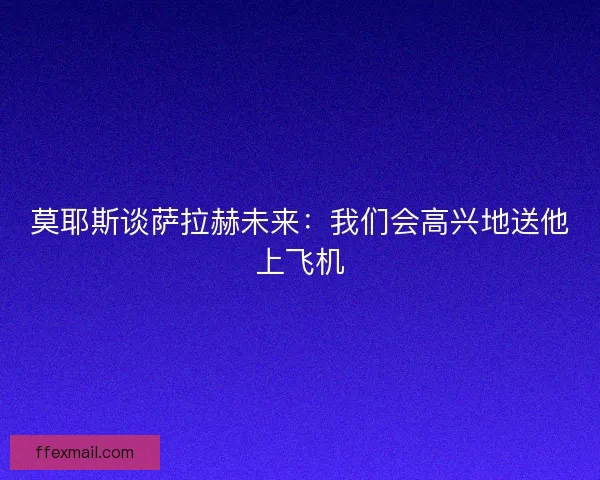 莫耶斯谈萨拉赫未来：我们会高兴地送他上飞机