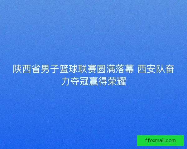陕西省男子篮球联赛圆满落幕 西安队奋力夺冠赢得荣耀 陕西省男子篮球联赛圆满落幕 西安队奋力夺冠赢得荣耀