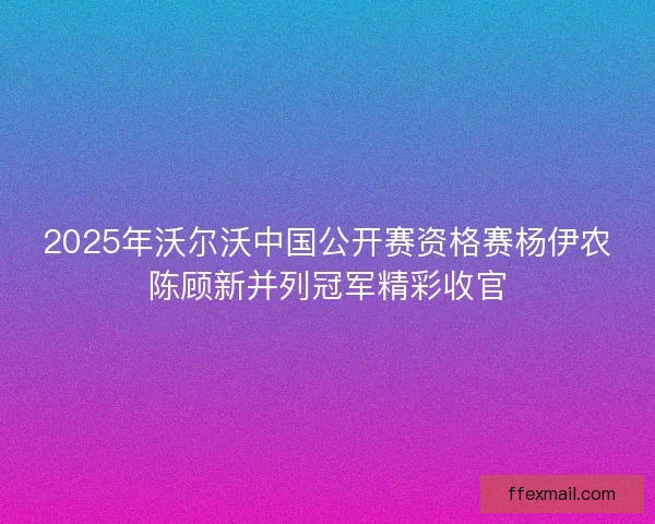 2025年沃尔沃中国公开赛资格赛杨伊农陈顾新并列冠军精彩收官
