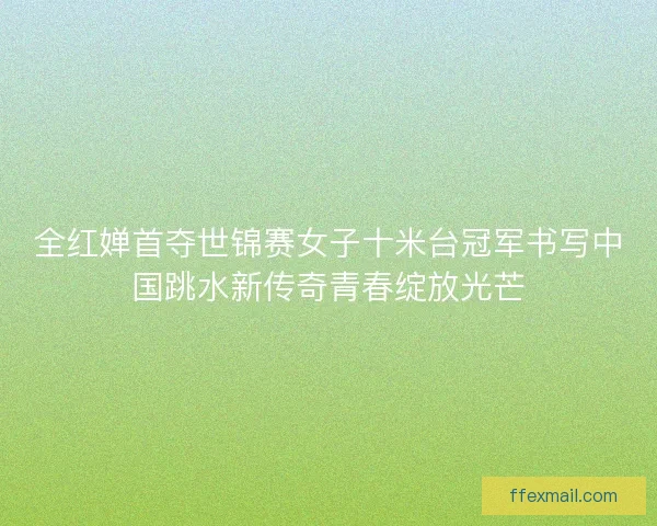全红婵首夺世锦赛女子十米台冠军书写中国跳水新传奇青春绽放光芒 全红婵首夺世锦赛女子十米台冠军书写中国跳水新传奇青春绽放光芒