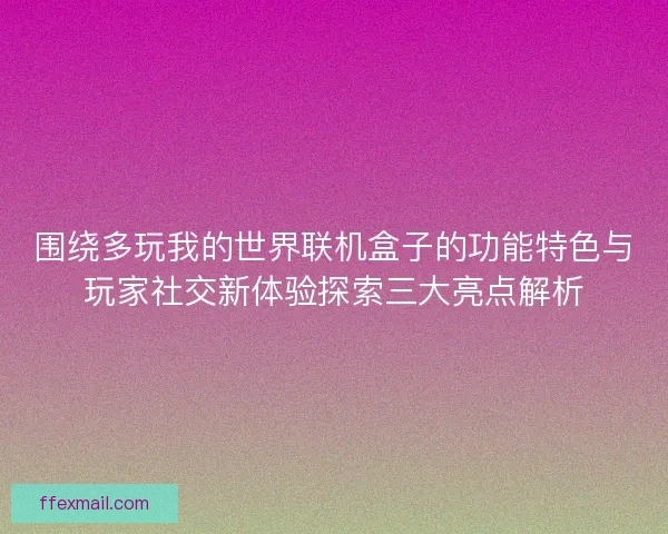 围绕多玩我的世界联机盒子的功能特色与玩家社交新体验探索三大亮点解析