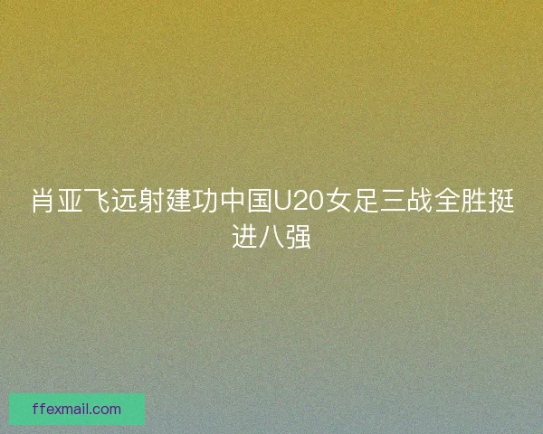 肖亚飞远射建功中国U20女足三战全胜挺进八强