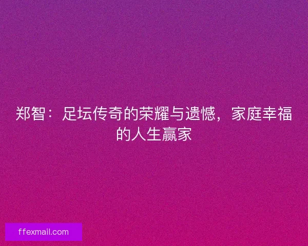 郑智：足坛传奇的荣耀与遗憾，家庭幸福的人生赢家