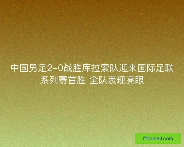 中国男足2-0战胜库拉索队迎来国际足联系列赛首胜 全队表现亮眼
