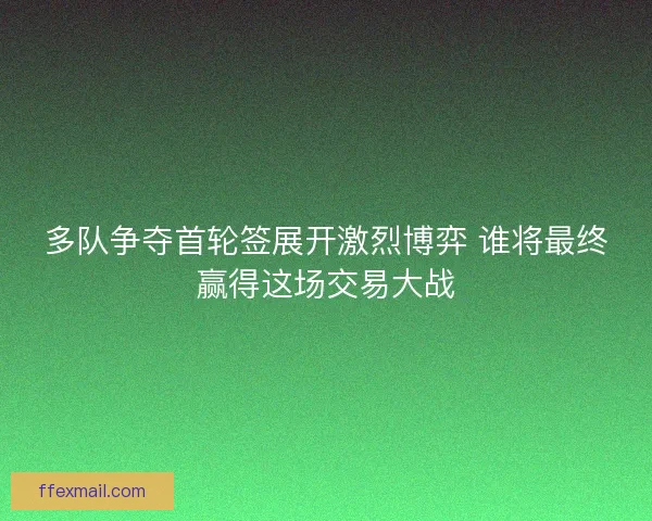 多队争夺首轮签展开激烈博弈 谁将最终赢得这场交易大战