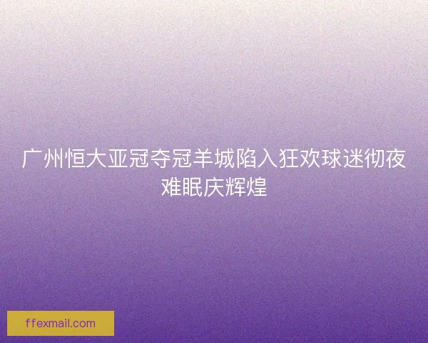 广州恒大亚冠夺冠羊城陷入狂欢球迷彻夜难眠庆辉煌