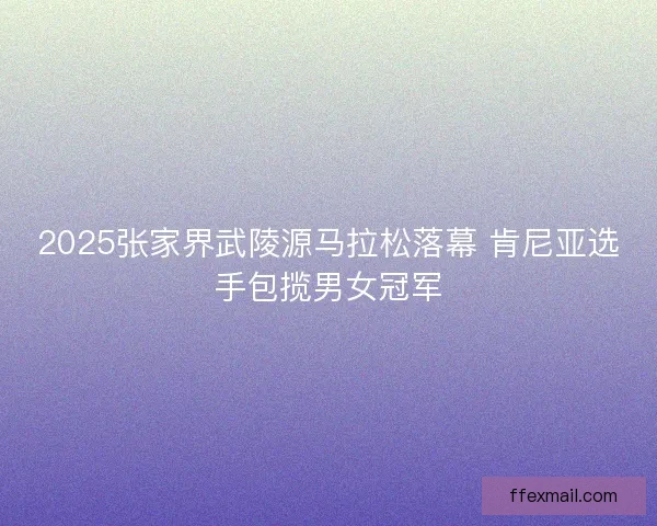 2025张家界武陵源马拉松落幕 肯尼亚选手包揽男女冠军