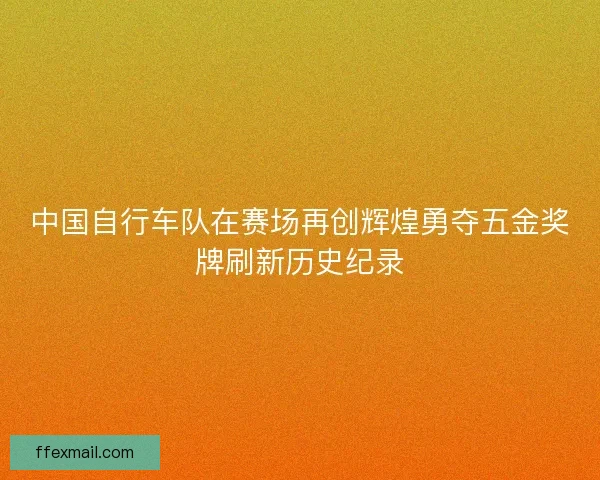 中国自行车队在赛场再创辉煌勇夺五金奖牌刷新历史纪录