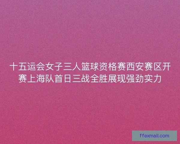 十五运会女子三人篮球资格赛西安赛区开赛上海队首日三战全胜展现强劲实力