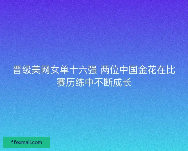 晋级美网女单十六强 两位中国金花在比赛历练中不断成长