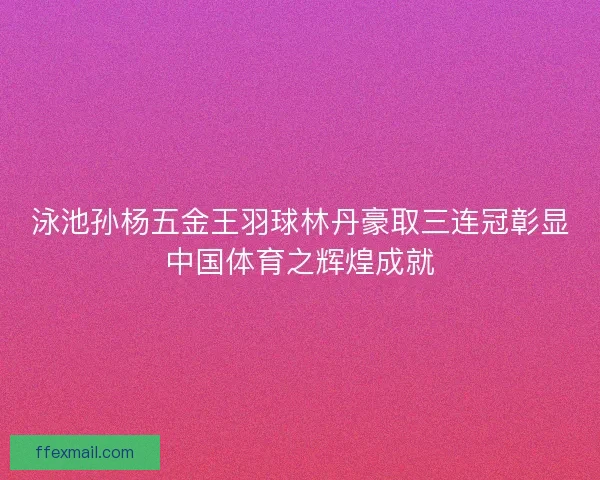 泳池孙杨五金王羽球林丹豪取三连冠彰显中国体育之辉煌成就