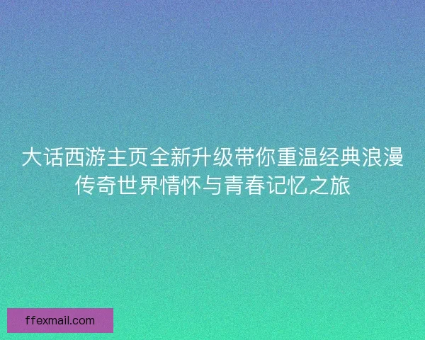大话西游主页全新升级带你重温经典浪漫传奇世界情怀与青春记忆之旅