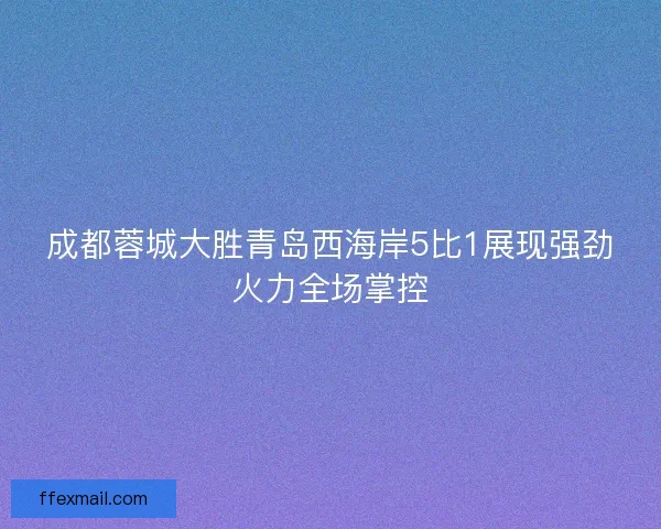 成都蓉城大胜青岛西海岸5比1展现强劲火力全场掌控