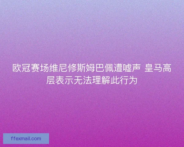 欧冠赛场维尼修斯姆巴佩遭嘘声 皇马高层表示无法理解此行为