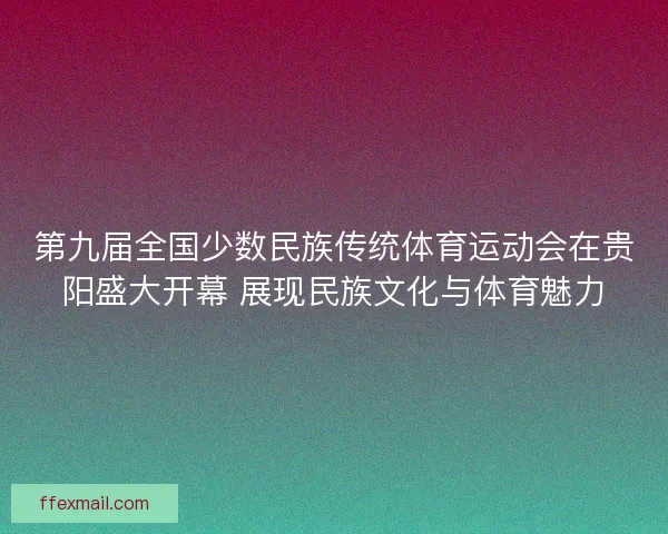 第九届全国少数民族传统体育运动会在贵阳盛大开幕 展现民族文化与体育魅力