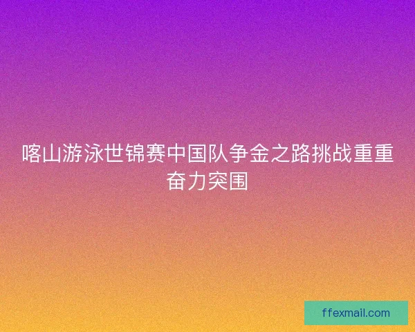 喀山游泳世锦赛中国队争金之路挑战重重奋力突围