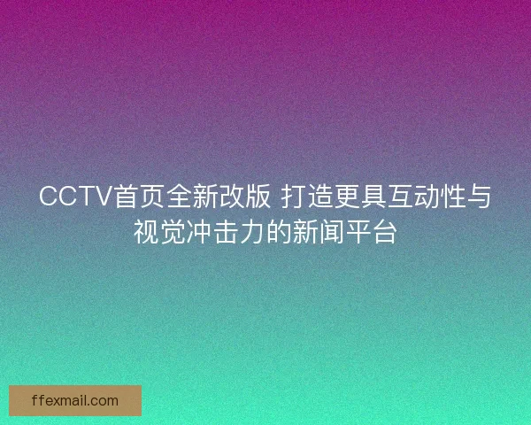 CCTV首页全新改版 打造更具互动性与视觉冲击力的新闻平台