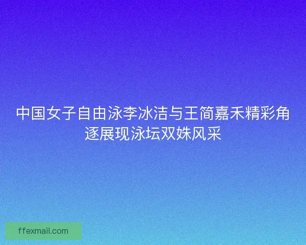 中国女子自由泳李冰洁与王简嘉禾精彩角逐展现泳坛双姝风采