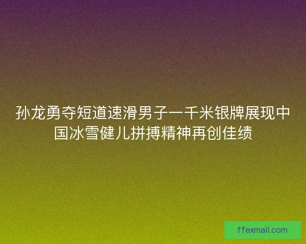 孙龙勇夺短道速滑男子一千米银牌展现中国冰雪健儿拼搏精神再创佳绩