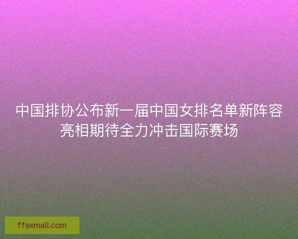 中国排协公布新一届中国女排名单新阵容亮相期待全力冲击国际赛场 中国排协公布新一届中国女排名单新阵容亮相期待全力冲击国际赛场