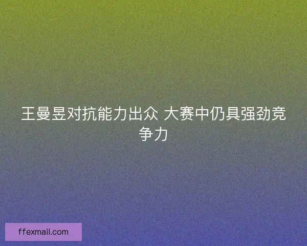 王曼昱对抗能力出众 大赛中仍具强劲竞争力 王曼昱对抗能力出众 大赛中仍具强劲竞争力