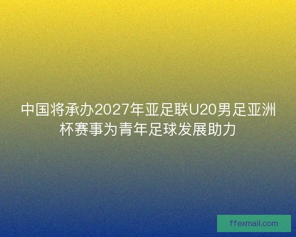 中国将承办2027年亚足联U20男足亚洲杯赛事为青年足球发展助力 中国将承办2027年亚足联U20男足亚洲杯赛事为青年足球发展助力