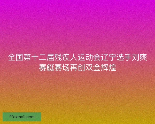 全国第十二届残疾人运动会辽宁选手刘爽赛艇赛场再创双金辉煌 全国第十二届残疾人运动会辽宁选手刘爽赛艇赛场再创双金辉煌