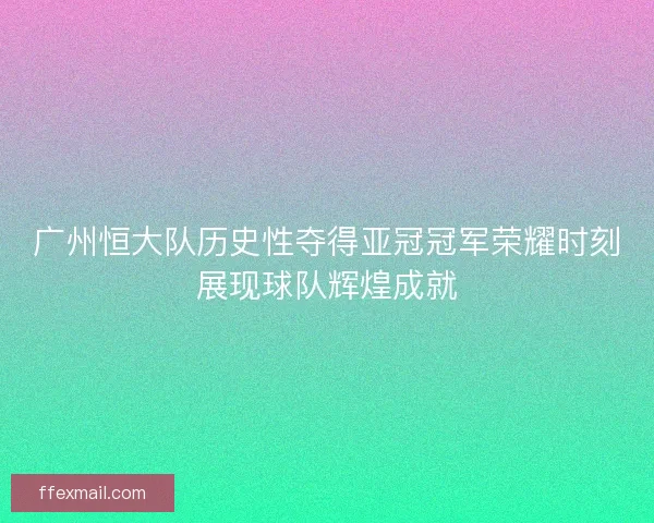 广州恒大队历史性夺得亚冠冠军荣耀时刻展现球队辉煌成就